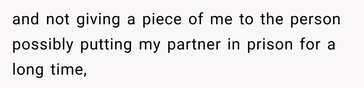 and not giving a piece of me to the person possibly putting my partner in prison for a long time,