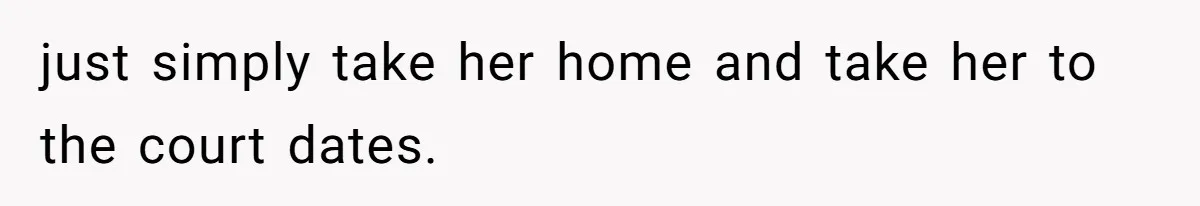 just simply take her home and take her to the court dates.
