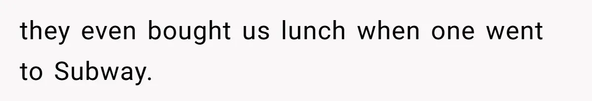 they even bought us lunch when one went to Subway.