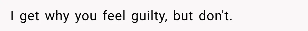 I get why you feel guilty, but don't.