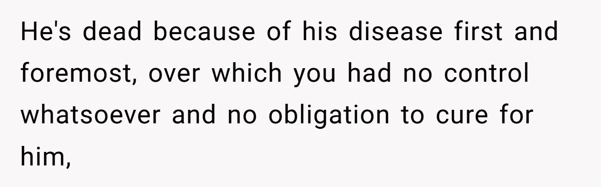 He's dead because of his disease first and foremost, over which you had no control whatsoever and no obligation to cure for him,