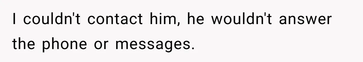 I couldn't contact him, he wouldn't answer the phone or messages.