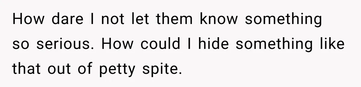 How dare I not let them know something so serious. How could I hide something like that out of petty spite.