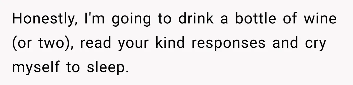 Honestly, I'm going to drink a bottle of wine (or two), read your kind responses and cry myself to sleep.