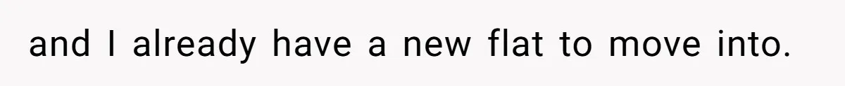 and I already have a new flat to move into.