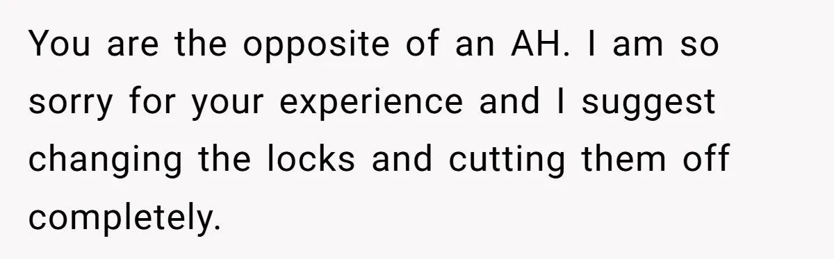 You are the opposite of an AH. I am so sorry for your experience and I suggest changing the locks and cutting them off completely.