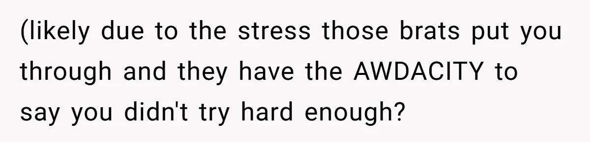 (likely due to the stress those brats put you through and they have the AWDACITY to say you didn't try hard enough?
