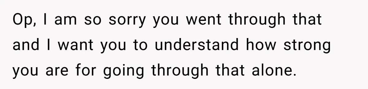 Op, I am so sorry you went through that and I want you to understand how strong you are for going through that alone.