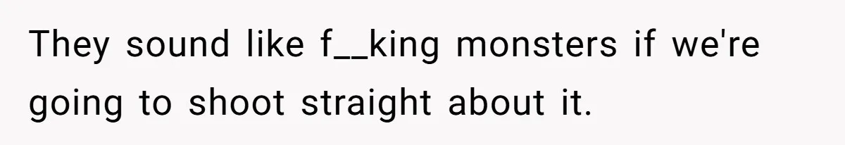 They sound like f__king monsters if we're going to shoot straight about it.