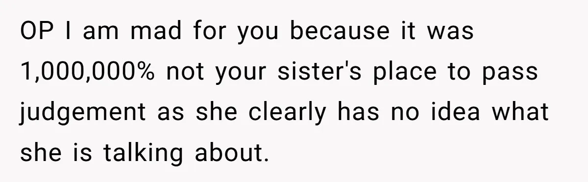 OP I am mad for you because it was 1,000,000% not your sister's place to pass judgement as she clearly has no idea what she is talking about.