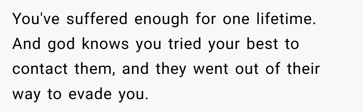 You've suffered enough for one lifetime. And god knows you tried your best to contact them, and they went out of their way to evade you.