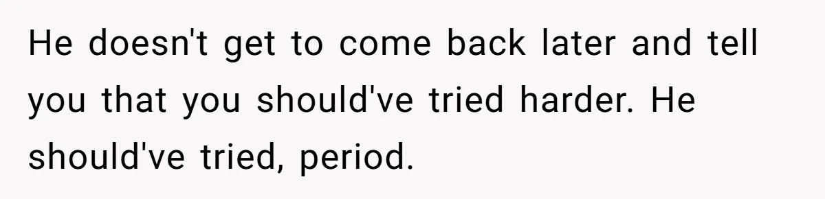 He doesn't get to come back later and tell you that you should've tried harder. He should've tried, period.