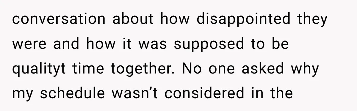 conversation about how disappointed they were and how it was supposed to be qualityt time together. No one asked why my schedule wasn’t considered in the