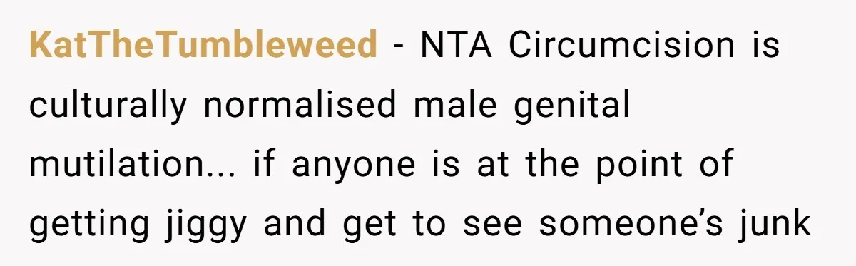 Dad Stands His Ground and Protects His Son’s Body Autonomy During a Tough Discussion KatTheTumbleweed − NTA Circumcision is culturally normalised male genital mutilation... if anyone is at the point of getting jiggy and get to see someone’s junk