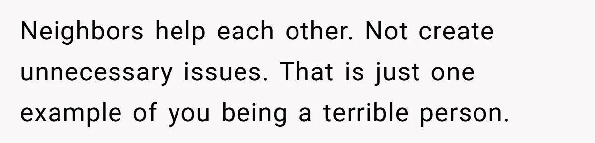 Neighbors help each other. Not create unnecessary issues. That is just one example of you being a terrible person.