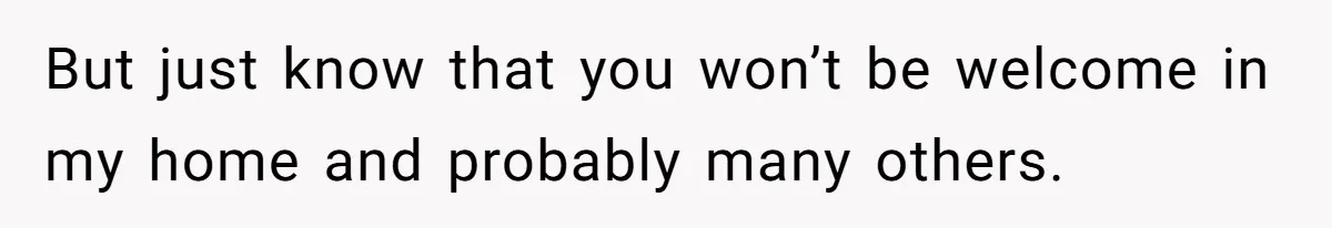 But just know that you won’t be welcome in my home and probably many others.