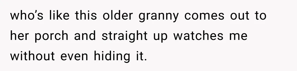 who’s like this older granny comes out to her porch and straight up watches me without even hiding it.