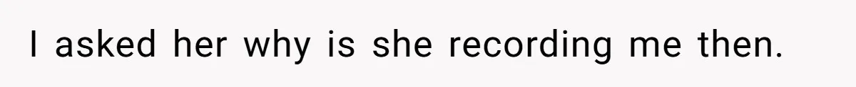 I asked her why is she recording me then.