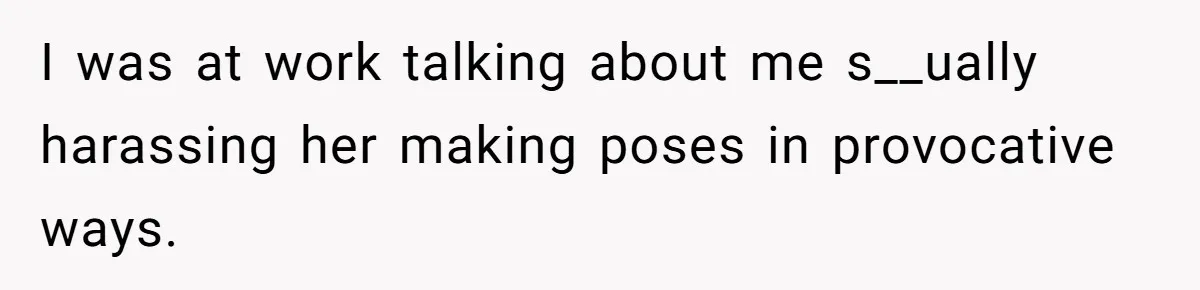 I was at work talking about me s__ually harassing her making poses in provocative ways.