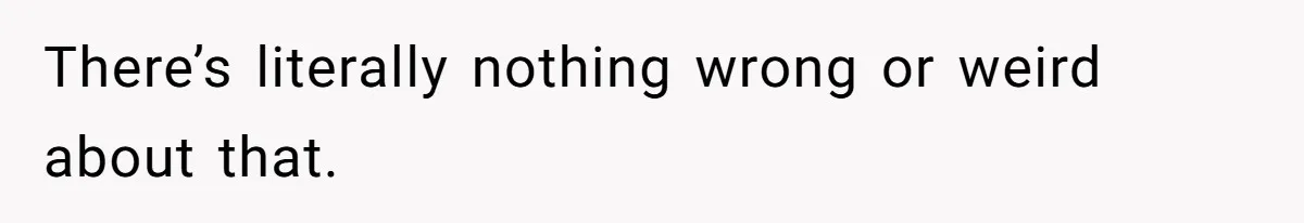 There’s literally nothing wrong or weird about that.