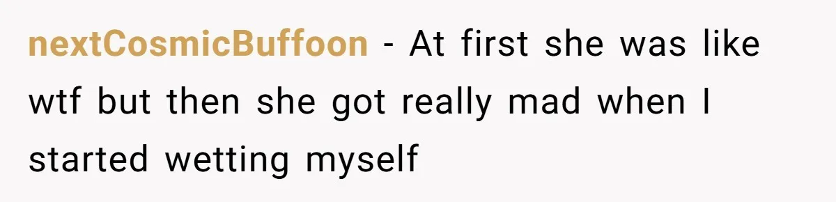 nextCosmicBuffoon − At first she was like wtf but then she got really mad when I started wetting myself
