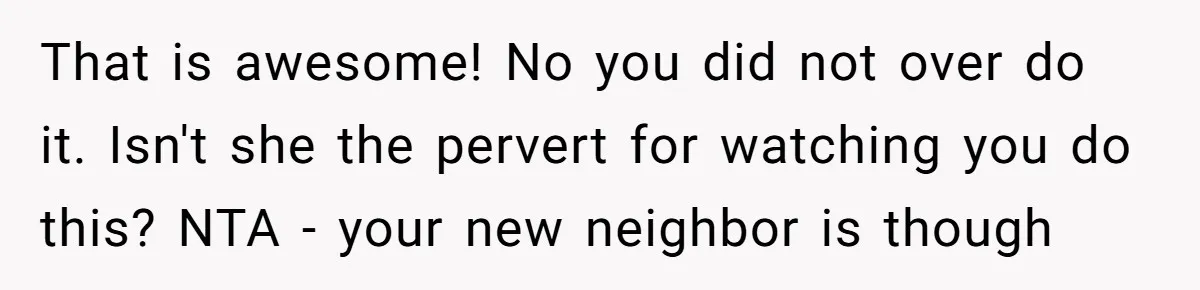 That is awesome! No you did not over do it. Isn't she the pervert for watching you do this? NTA - your new neighbor is though