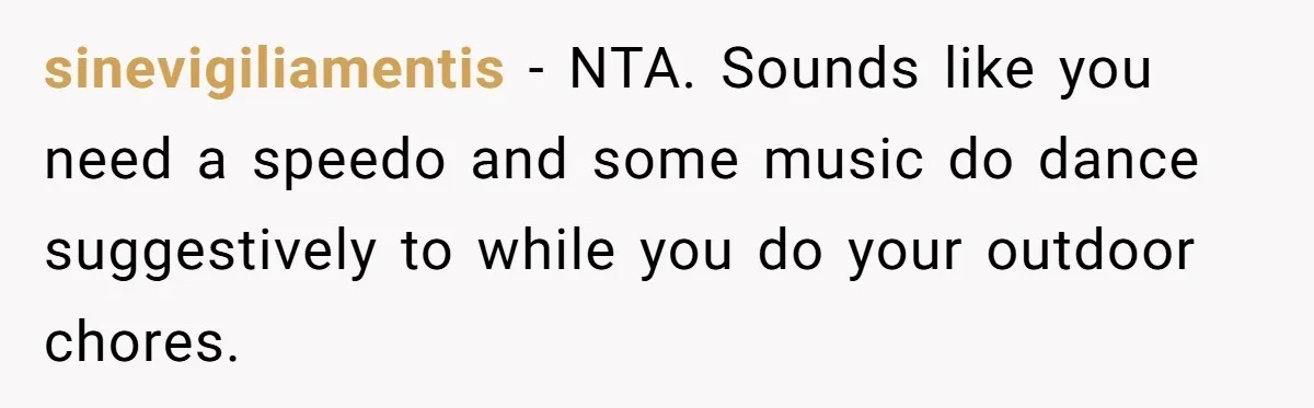 sinevigiliamentis − NTA. Sounds like you need a speedo and some music do dance suggestively to while you do your outdoor chores.