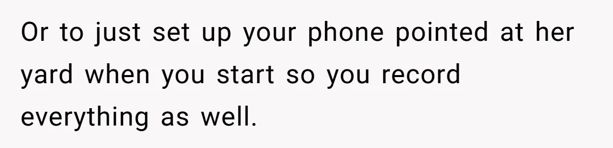 Or to just set up your phone pointed at her yard when you start so you record everything as well.