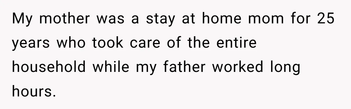 My mother was a stay at home mom for 25 years who took care of the entire household while my father worked long hours.