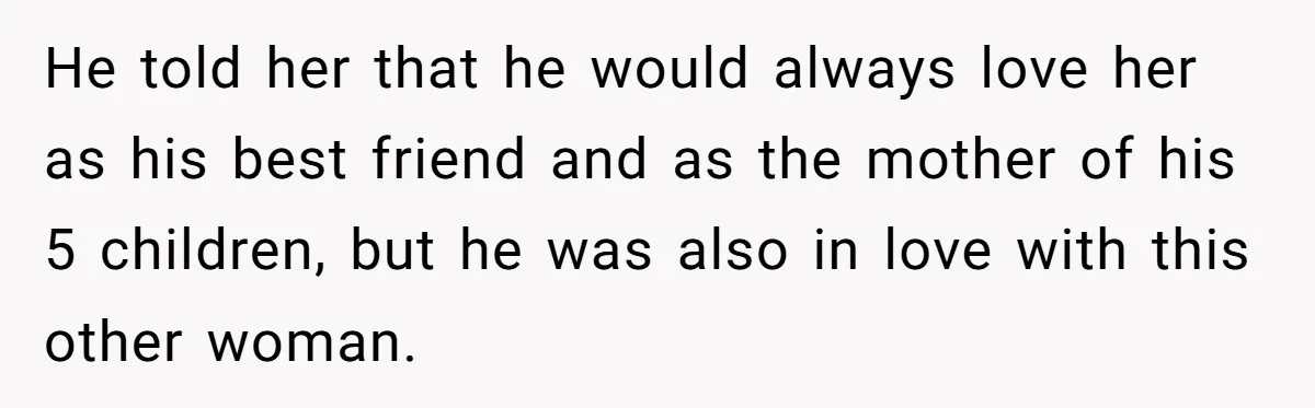 He told her that he would always love her as his best friend and as the mother of his 5 children, but he was also in love with this other...
