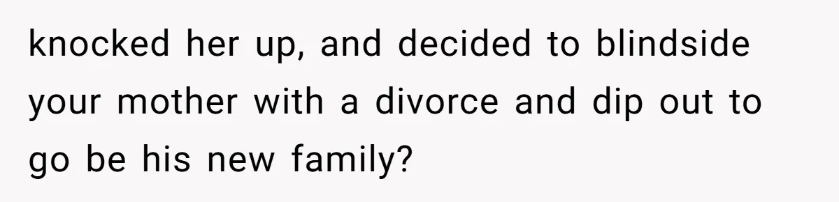 knocked her up, and decided to blindside your mother with a divorce and dip out to go be his new family?