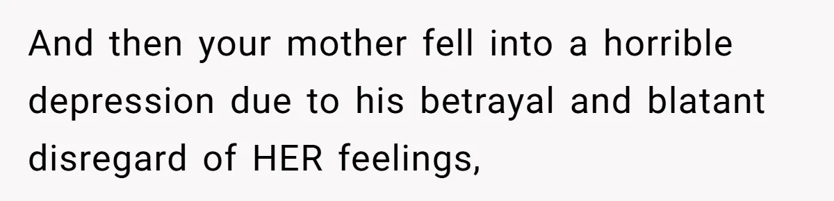 And then your mother fell into a horrible depression due to his betrayal and blatant disregard of HER feelings,