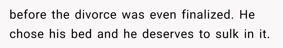 before the divorce was even finalized. He chose his bed and he deserves to sulk in it.