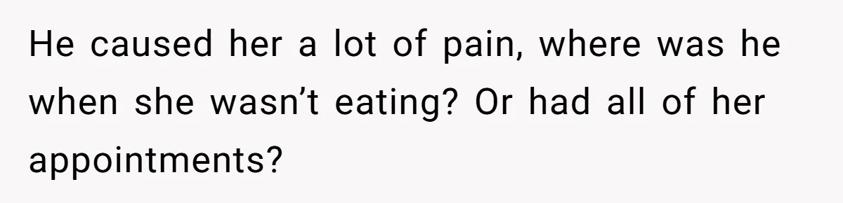 He caused her a lot of pain, where was he when she wasn’t eating? Or had all of her appointments?