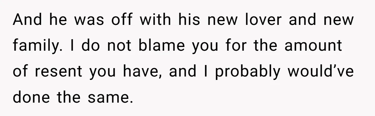 And he was off with his new lover and new family. I do not blame you for the amount of resent you have, and I probably would’ve done the same.