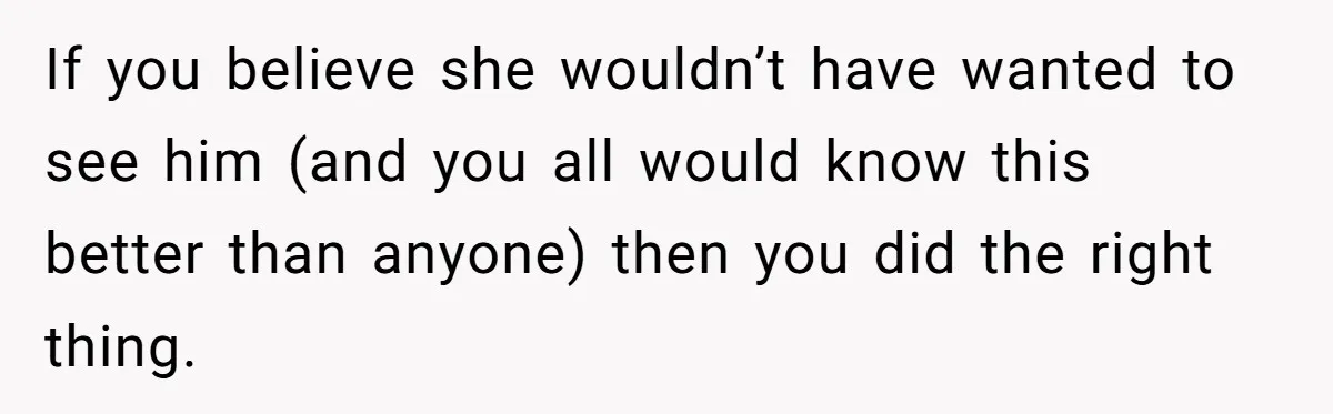 If you believe she wouldn’t have wanted to see him (and you all would know this better than anyone) then you did the right thing.