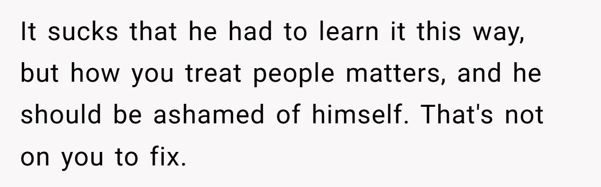 It sucks that he had to learn it this way, but how you treat people matters, and he should be ashamed of himself. That's not on you to fix.