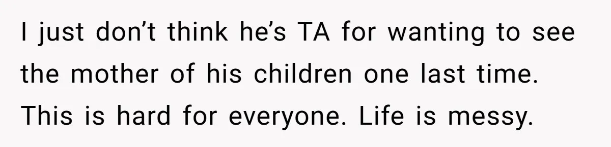 I just don’t think he’s TA for wanting to see the mother of his children one last time. This is hard for everyone. Life is messy.