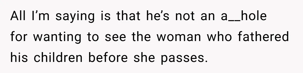 All I’m saying is that he’s not an a__hole for wanting to see the woman who fathered his children before she passes.