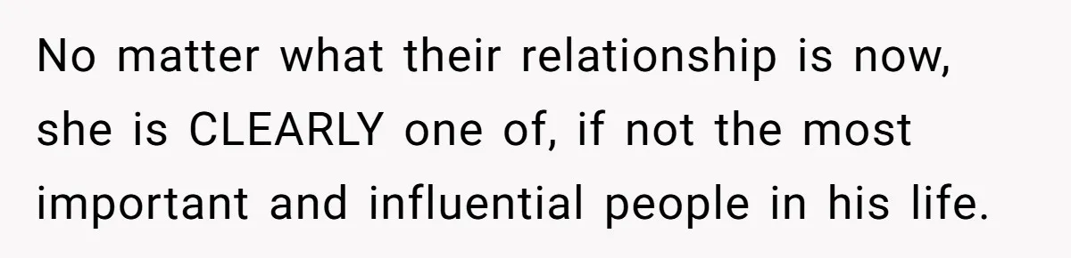 No matter what their relationship is now, she is CLEARLY one of, if not the most important and influential people in his life.