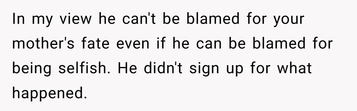 In my view he can't be blamed for your mother's fate even if he can be blamed for being selfish. He didn't sign up for what happened.
