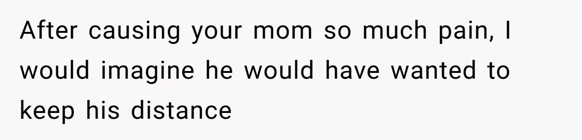 After causing your mom so much pain, I would imagine he would have wanted to keep his distance