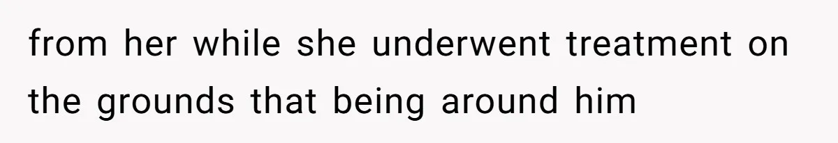 from her while she underwent treatment on the grounds that being around him