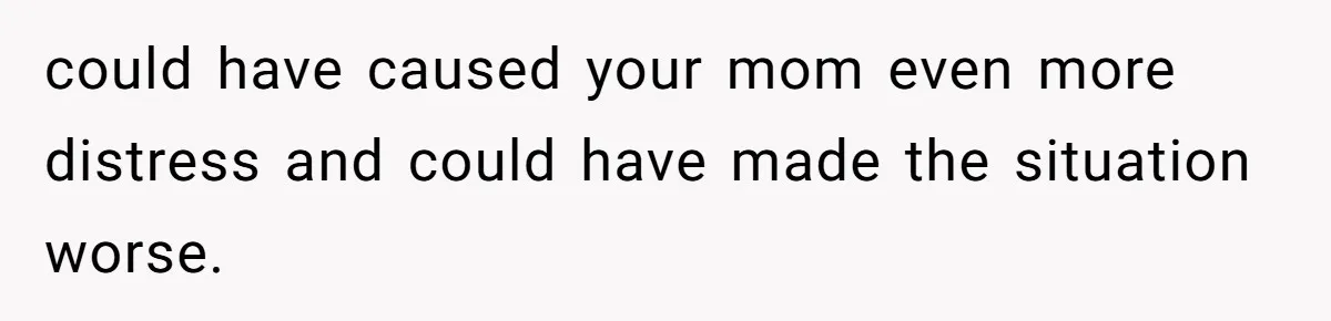 could have caused your mom even more distress and could have made the situation worse.