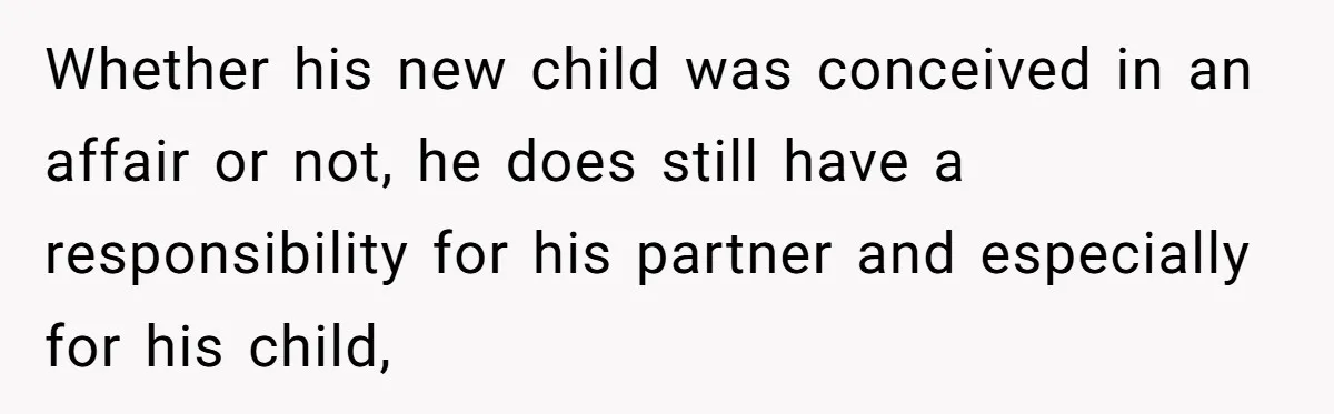 Whether his new child was conceived in an affair or not, he does still have a responsibility for his partner and especially for his child,
