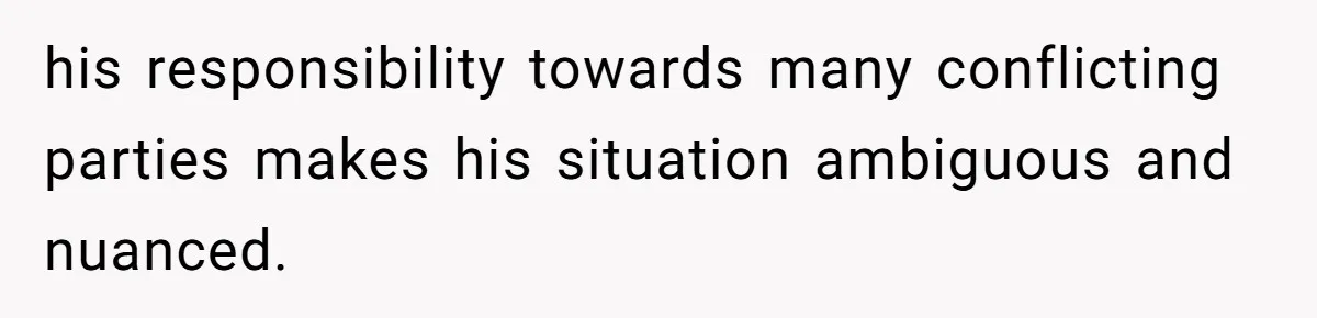 his responsibility towards many conflicting parties makes his situation ambiguous and nuanced.