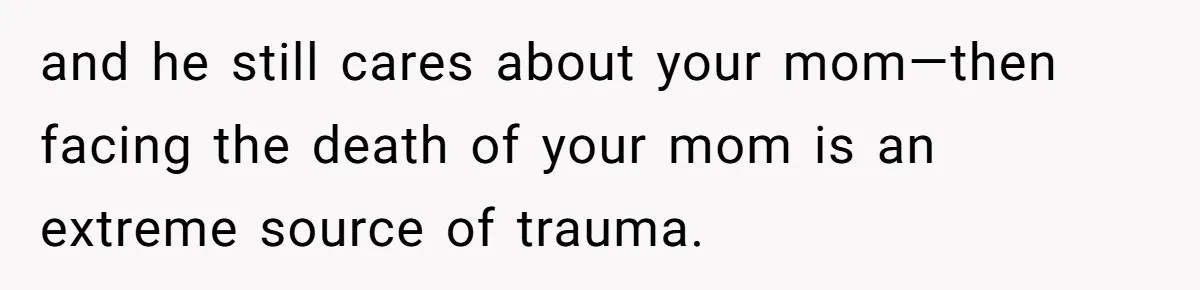 and he still cares about your mom—then facing the death of your mom is an extreme source of trauma.