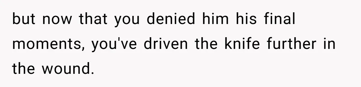 but now that you denied him his final moments, you've driven the knife further in the wound.
