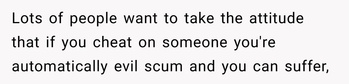 Lots of people want to take the attitude that if you cheat on someone you're automatically evil scum and you can suffer,