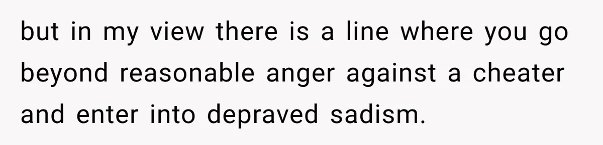 but in my view there is a line where you go beyond reasonable anger against a cheater and enter into depraved sadism.